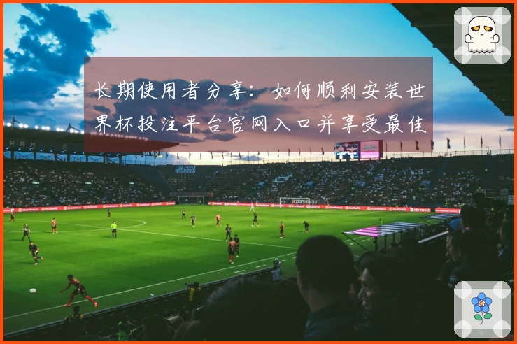 长期使用者分享：如何顺利安装世界杯投注平台官网入口并享受最佳直播体验