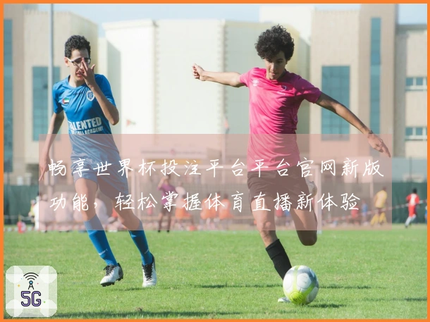 畅享世界杯投注平台平台官网新版功能，轻松掌握体育直播新体验